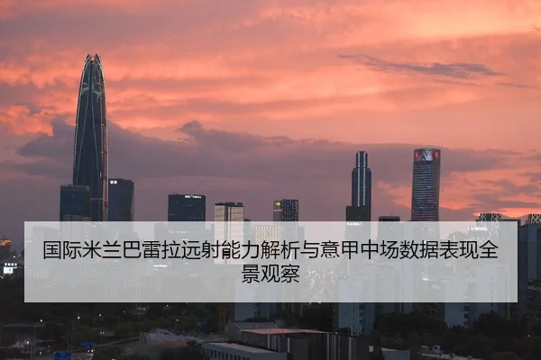 国际米兰巴雷拉远射能力解析与意甲中场数据表现全景观察