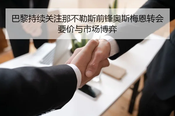 巴黎持续关注那不勒斯前锋奥斯梅恩转会要价与市场博弈